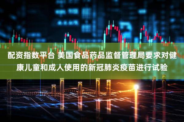 配资指数平台 美国食品药品监督管理局要求对健康儿童和成人使用的新冠肺炎疫苗进行试验
