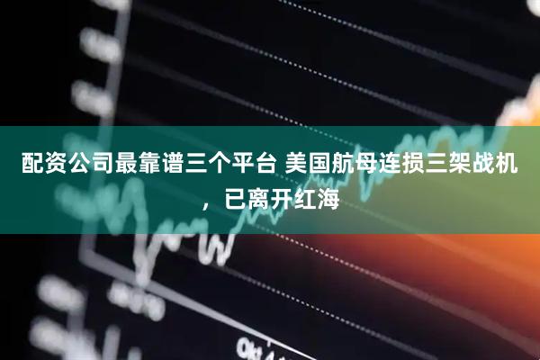 配资公司最靠谱三个平台 美国航母连损三架战机，已离开红海