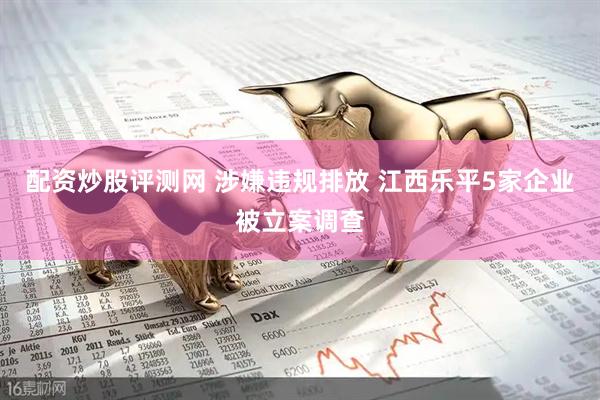 配资炒股评测网 涉嫌违规排放 江西乐平5家企业被立案调查