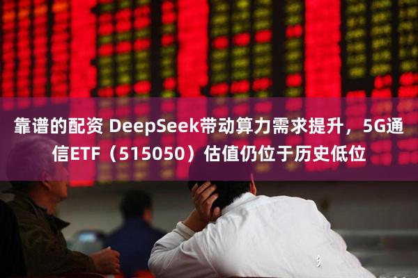 靠谱的配资 DeepSeek带动算力需求提升，5G通信ETF（515050）估值仍位于历史低位
