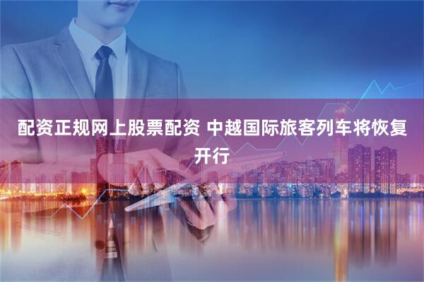 配资正规网上股票配资 中越国际旅客列车将恢复开行