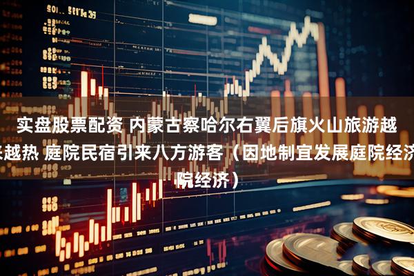 实盘股票配资 内蒙古察哈尔右翼后旗火山旅游越来越热 庭院民宿引来八方游客（因地制宜发展庭院经济）