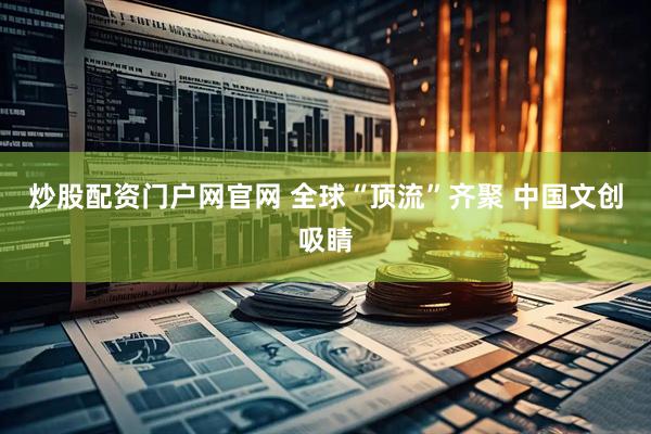 炒股配资门户网官网 全球“顶流”齐聚 中国文创吸睛