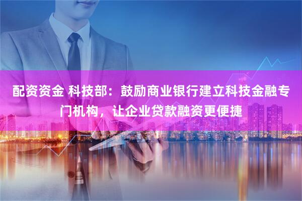 配资资金 科技部：鼓励商业银行建立科技金融专门机构，让企业贷款融资更便捷
