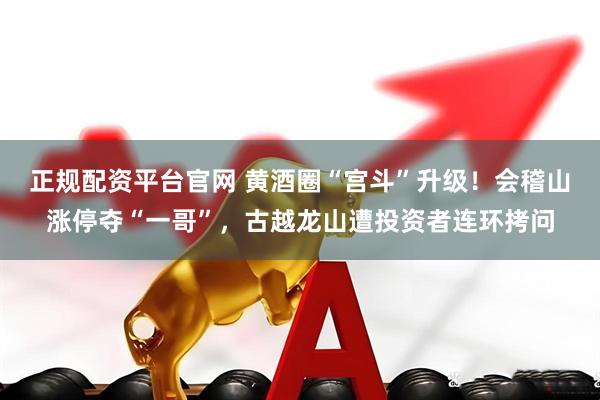 正规配资平台官网 黄酒圈“宫斗”升级！会稽山涨停夺“一哥”，古越龙山遭投资者连环拷问