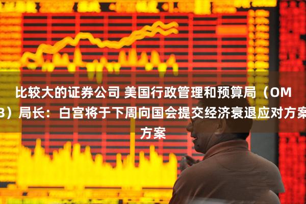 比较大的证券公司 美国行政管理和预算局（OMB）局长：白宫将于下周向国会提交经济衰退应对方案