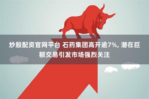 炒股配资官网平台 石药集团高开逾7%, 潜在巨额交易引发市场强烈关注