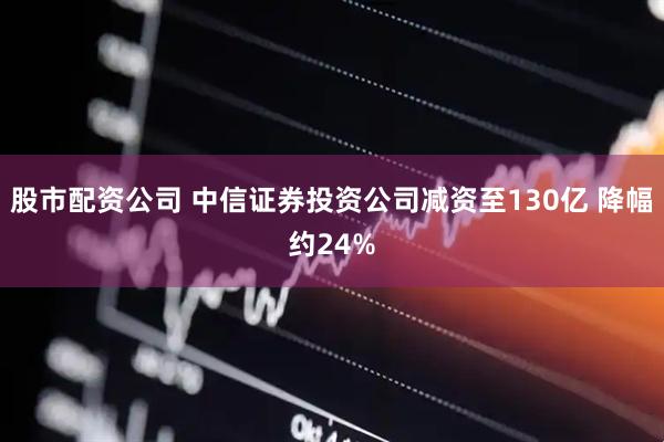 股市配资公司 中信证券投资公司减资至130亿 降幅约24%