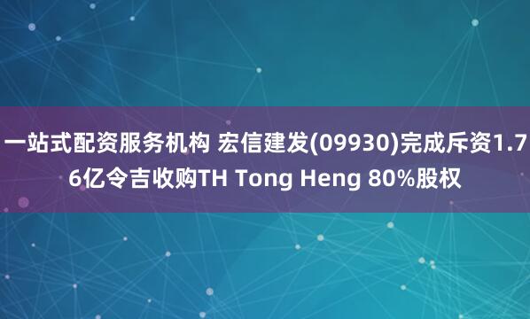 一站式配资服务机构 宏信建发(09930)完成斥资1.76亿令吉收购TH Tong Heng 80%股权