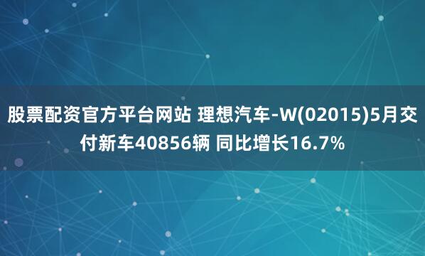 股票配资官方平台网站 理想汽车-W(02015)5月交付新车40856辆 同比增长16.7%