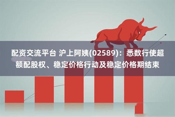 配资交流平台 沪上阿姨(02589)：悉数行使超额配股权、稳定价格行动及稳定价格期结束