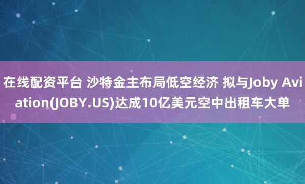 在线配资平台 沙特金主布局低空经济 拟与Joby Aviation(JOBY.US)达成10亿美元空中出租车大单
