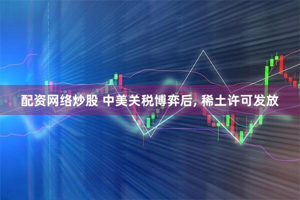 配资网络炒股 中美关税博弈后, 稀土许可发放