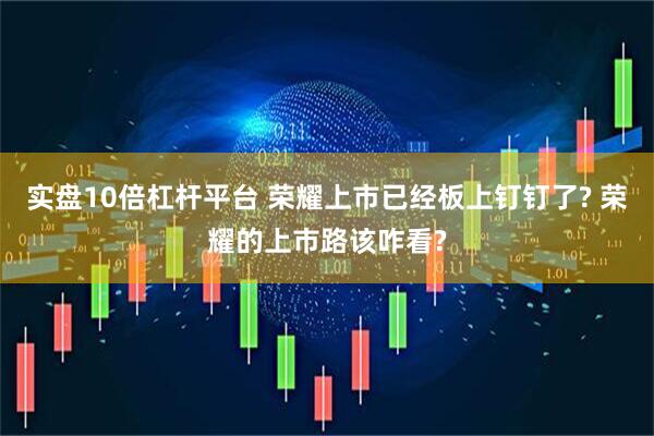 实盘10倍杠杆平台 荣耀上市已经板上钉钉了? 荣耀的上市路该咋看?
