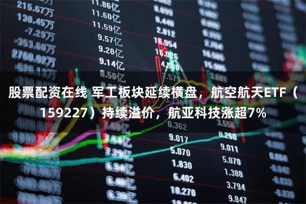股票配资在线 军工板块延续横盘，航空航天ETF（159227）持续溢价，航亚科技涨超7%