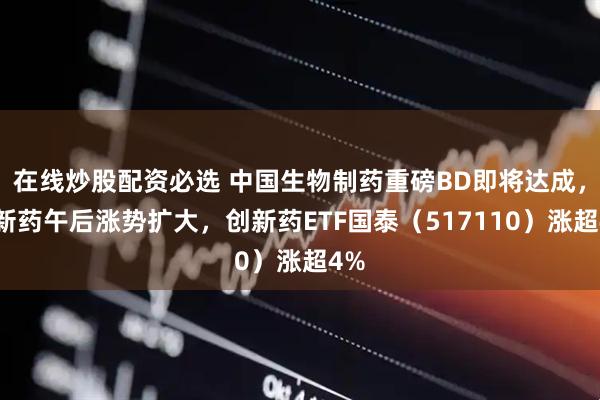 在线炒股配资必选 中国生物制药重磅BD即将达成，创新药午后涨势扩大，创新药ETF国泰（517110）涨超4%