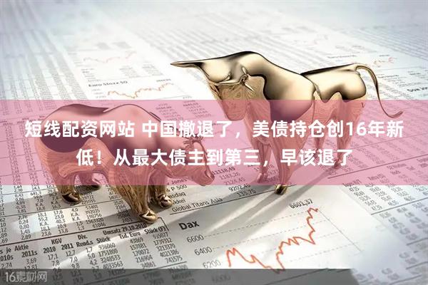 短线配资网站 中国撤退了，美债持仓创16年新低！从最大债主到第三，早该退了