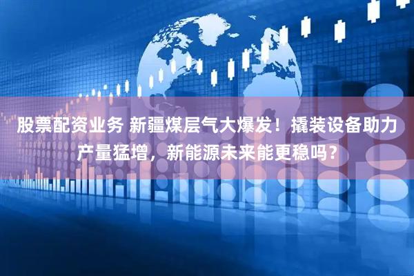 股票配资业务 新疆煤层气大爆发！撬装设备助力产量猛增，新能源未来能更稳吗？