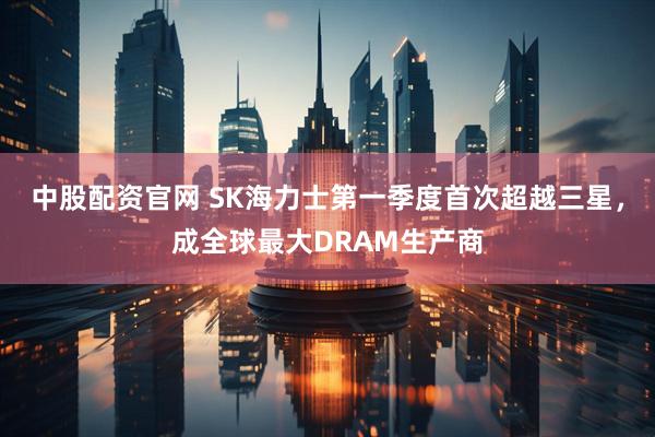 中股配资官网 SK海力士第一季度首次超越三星，成全球最大DRAM生产商