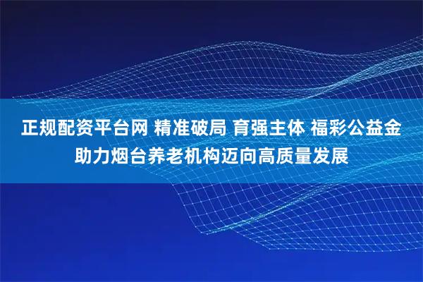 正规配资平台网 精准破局 育强主体 福彩公益金助力烟台养老机构迈向高质量发展